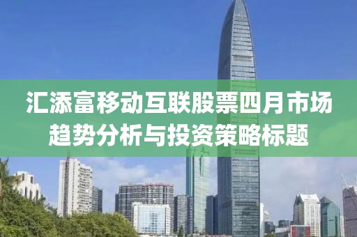 汇添富移动互联股票四月市场趋势分析与投资策略标题