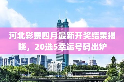 河北彩票四月最新开奖结果揭晓，20选5幸运号码出炉