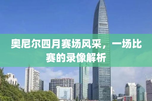 奥尼尔四月赛场风采，一场比赛的录像解析