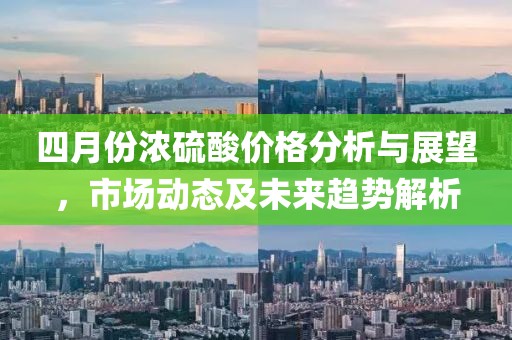 四月份浓硫酸价格分析与展望，市场动态及未来趋势解析