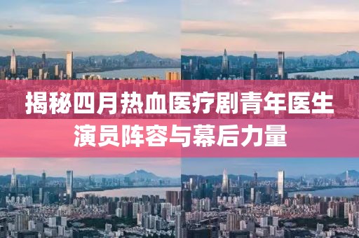 揭秘四月热血医疗剧青年医生演员阵容与幕后力量
