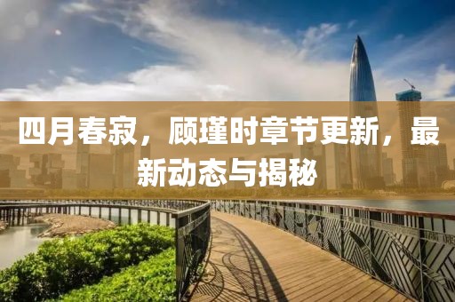 四月春寂，顾瑾时章节更新，最新动态与揭秘