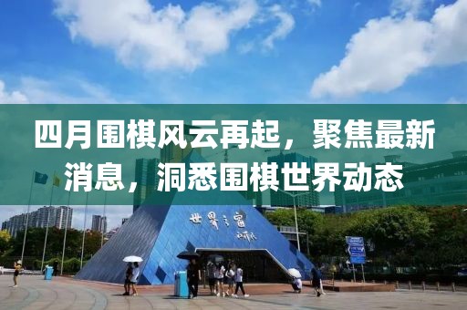 四月围棋风云再起，聚焦最新消息，洞悉围棋世界动态