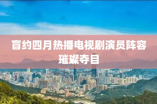盲约四月热播电视剧演员阵容璀璨夺目