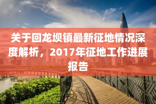 关于回龙坝镇最新征地情况深度解析，2017年征地工作进展报告