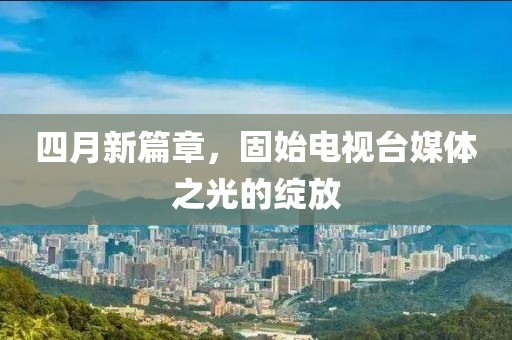 四月新篇章，固始电视台媒体之光的绽放