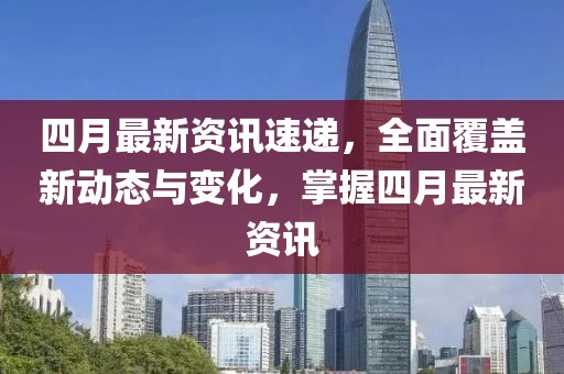 四月最新资讯速递，全面覆盖新动态与变化，掌握四月最新资讯