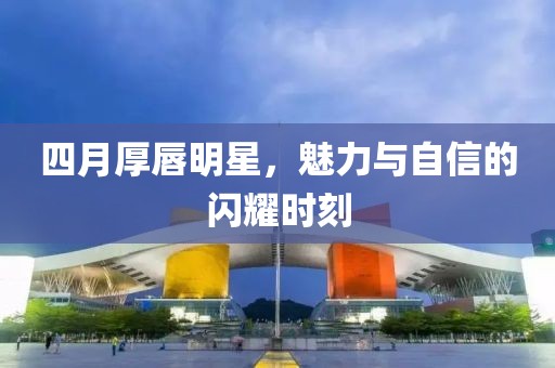 四月厚唇明星，魅力与自信的闪耀时刻