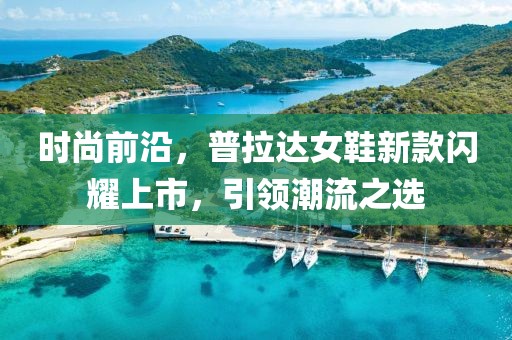 时尚前沿，普拉达女鞋新款闪耀上市，引领潮流之选