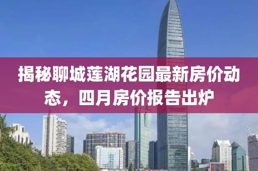 揭秘聊城莲湖花园最新房价动态，四月房价报告出炉