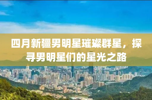 四月新疆男明星璀璨群星，探寻男明星们的星光之路