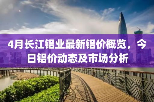 4月长江铝业最新铝价概览，今日铝价动态及市场分析