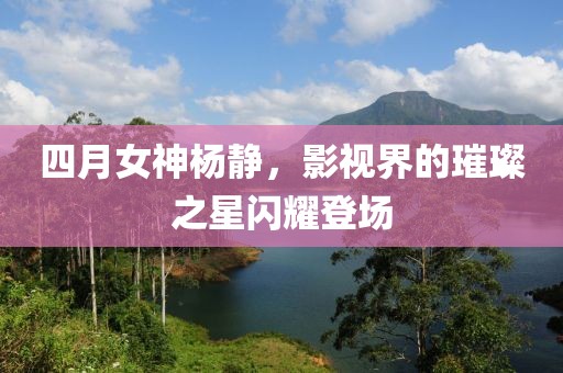 四月女神杨静，影视界的璀璨之星闪耀登场