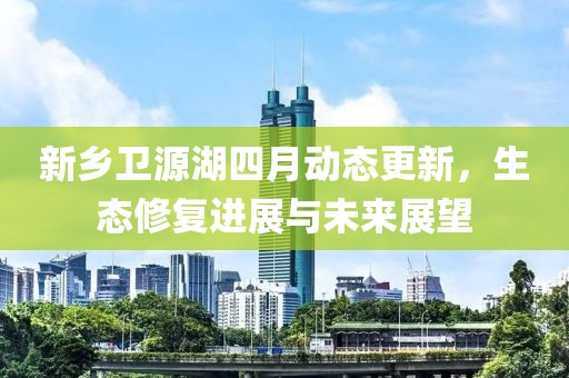 新乡卫源湖四月动态更新，生态修复进展与未来展望