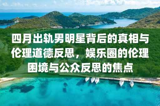四月出轨男明星背后的真相与伦理道德反思，娱乐圈的伦理困境与公众反思的焦点