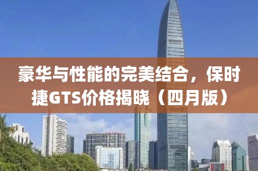 豪华与性能的完美结合，保时捷GTS价格揭晓（四月版）