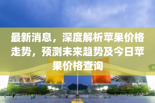 最新消息，深度解析苹果价格走势，预测未来趋势及今日苹果价格查询