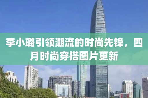 李小璐引领潮流的时尚先锋，四月时尚穿搭图片更新