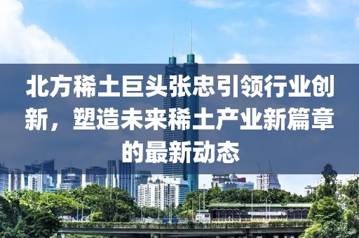 北方稀土巨头张忠引领行业创新，塑造未来稀土产业新篇章的最新动态