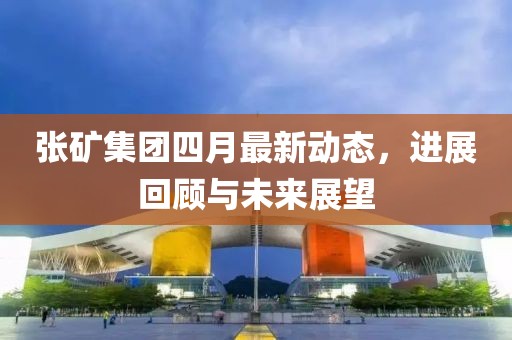 张矿集团四月最新动态，进展回顾与未来展望