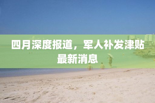 四月深度报道，军人补发津贴最新消息