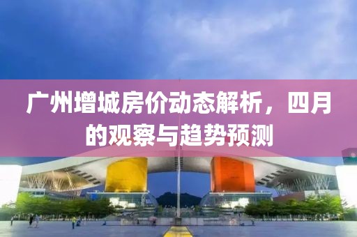 广州增城房价动态解析，四月的观察与趋势预测