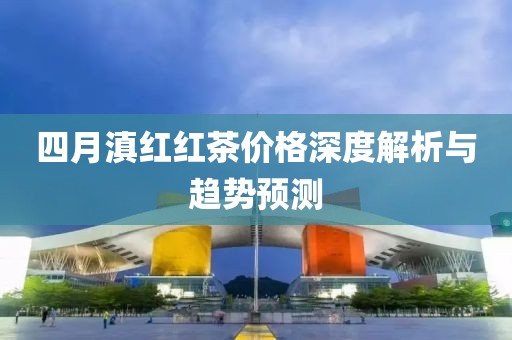 四月滇红红茶价格深度解析与趋势预测