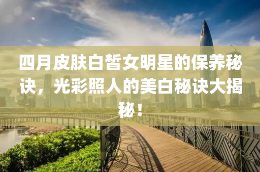 四月皮肤白皙女明星的保养秘诀，光彩照人的美白秘诀大揭秘！