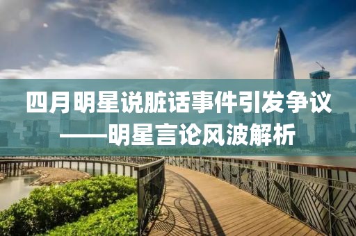 四月明星说脏话事件引发争议——明星言论风波解析
