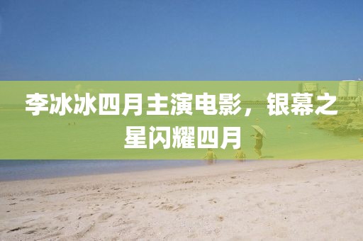 李冰冰四月主演电影，银幕之星闪耀四月