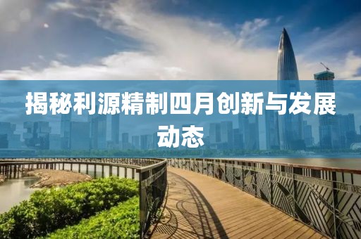 揭秘利源精制四月创新与发展动态