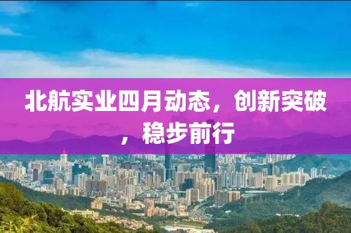北航实业四月动态，创新突破，稳步前行