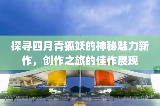 探寻四月青狐妖的神秘魅力新作，创作之旅的佳作展现
