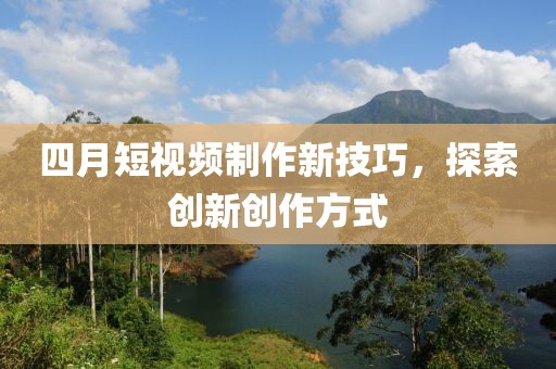 四月短视频制作新技巧，探索创新创作方式