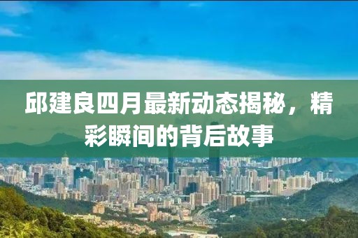 邱建良四月最新动态揭秘，精彩瞬间的背后故事