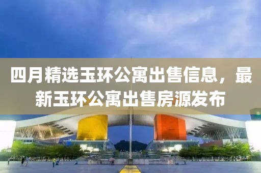 四月精选玉环公寓出售信息，最新玉环公寓出售房源发布
