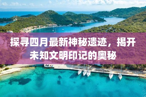 探寻四月最新神秘遗迹，揭开未知文明印记的奥秘