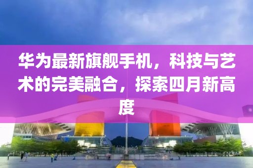 华为最新旗舰手机，科技与艺术的完美融合，探索四月新高度