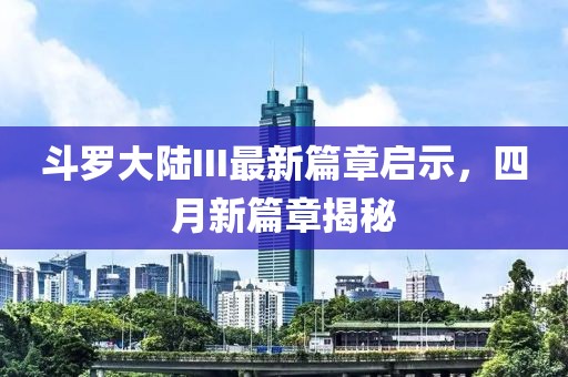 斗罗大陆III最新篇章启示，四月新篇章揭秘