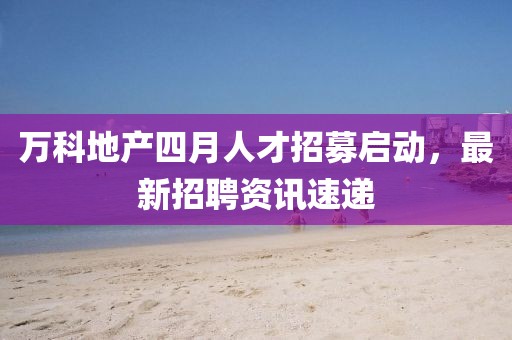 万科地产四月人才招募启动，最新招聘资讯速递
