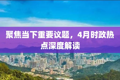 聚焦当下重要议题，4月时政热点深度解读