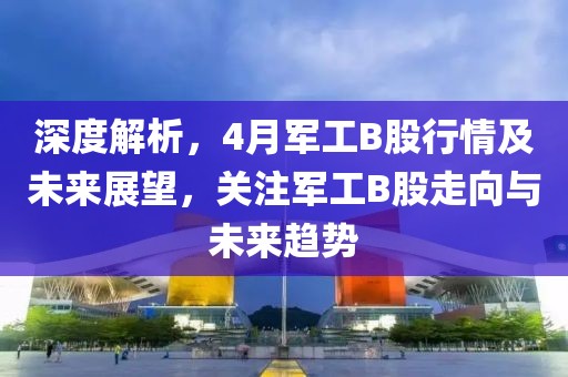 深度解析，4月军工B股行情及未来展望，关注军工B股走向与未来趋势