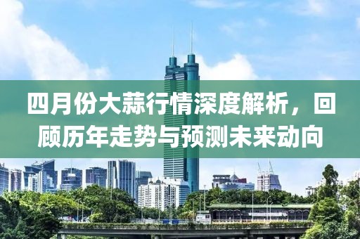 四月份大蒜行情深度解析，回顾历年走势与预测未来动向