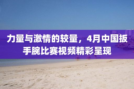 力量与激情的较量，4月中国扳手腕比赛视频精彩呈现
