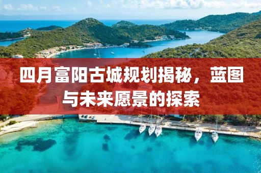 四月富阳古城规划揭秘，蓝图与未来愿景的探索