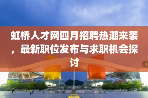 虹桥人才网四月招聘热潮来袭，最新职位发布与求职机会探讨
