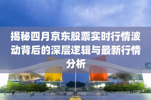 揭秘四月京东股票实时行情波动背后的深层逻辑与最新行情分析