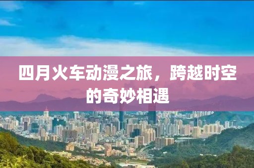 四月火车动漫之旅，跨越时空的奇妙相遇