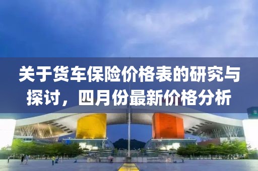 关于货车保险价格表的研究与探讨，四月份最新价格分析