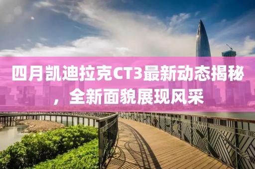 四月凯迪拉克CT3最新动态揭秘，全新面貌展现风采